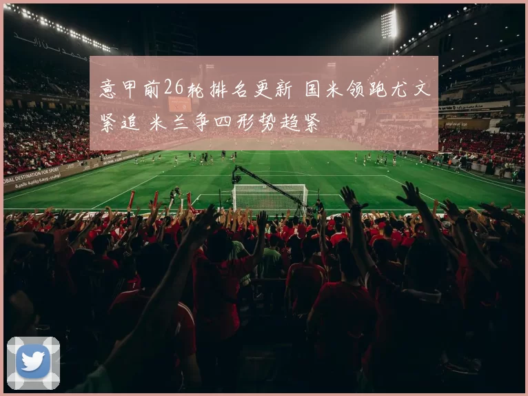 意甲前26轮排名更新 国米领跑尤文紧追 米兰争四形势趋紧