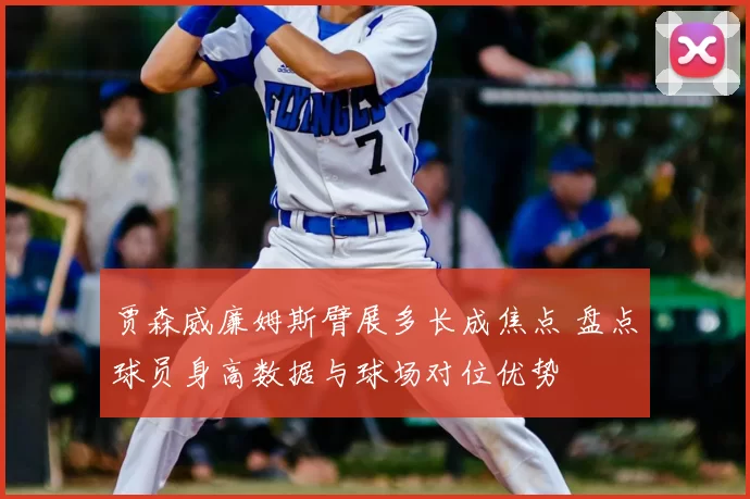 贾森威廉姆斯臂展多长成焦点 盘点球员身高数据与球场对位优势