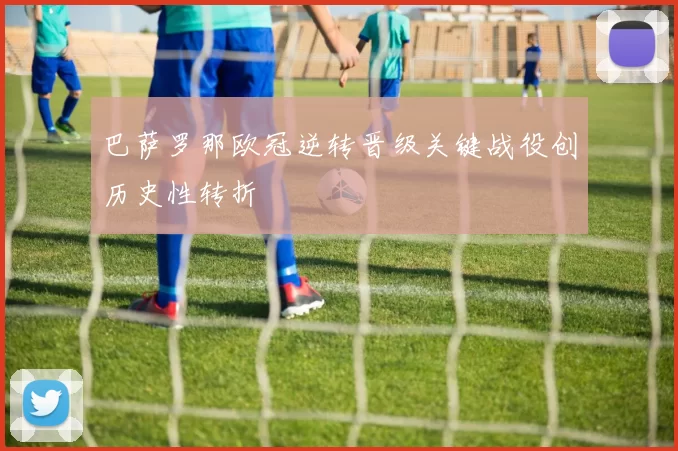 巴萨罗那欧冠逆转晋级关键战役创历史性转折