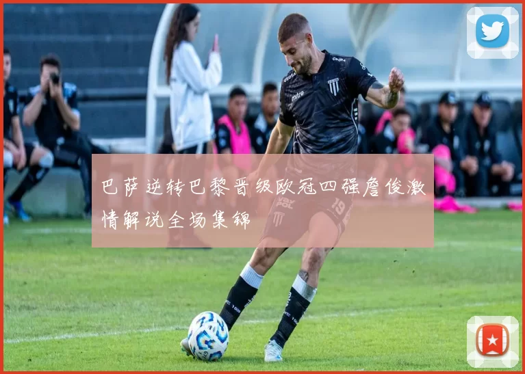 巴萨逆转巴黎晋级欧冠四强詹俊激情解说全场集锦