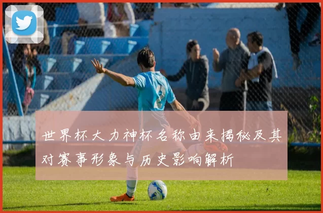 世界杯大力神杯名称由来揭秘及其对赛事形象与历史影响解析
