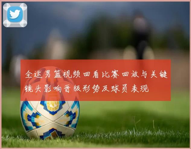 全运男篮视频回看比赛回放与关键镜头影响晋级形势及球员表现