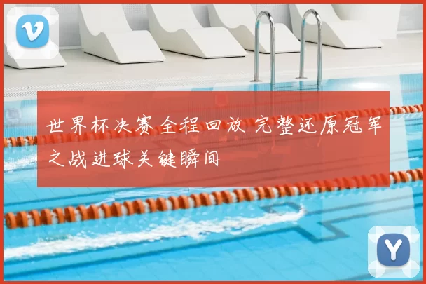 世界杯决赛全程回放 完整还原冠军之战进球关键瞬间