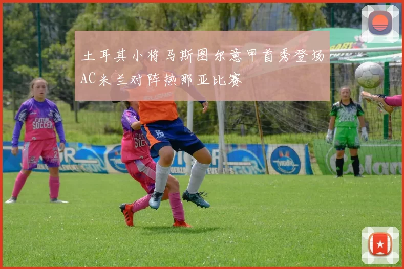 土耳其小将马斯图尔意甲首秀登场AC米兰对阵热那亚比赛