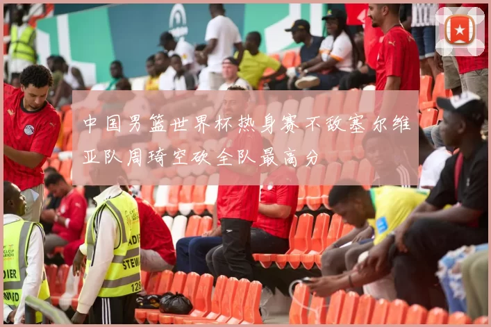 中国男篮世界杯热身赛不敌塞尔维亚队周琦空砍全队最高分