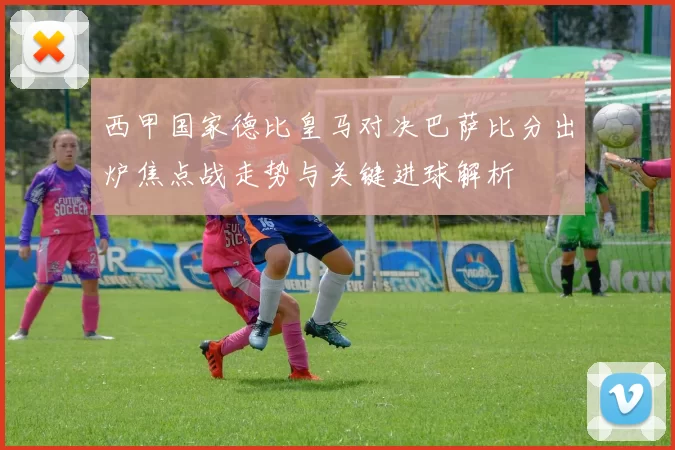 西甲国家德比皇马对决巴萨比分出炉焦点战走势与关键进球解析