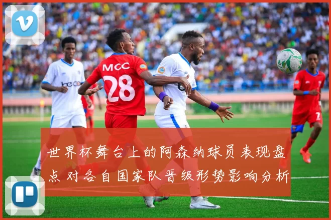 世界杯舞台上的阿森纳球员表现盘点 对各自国家队晋级形势影响分析