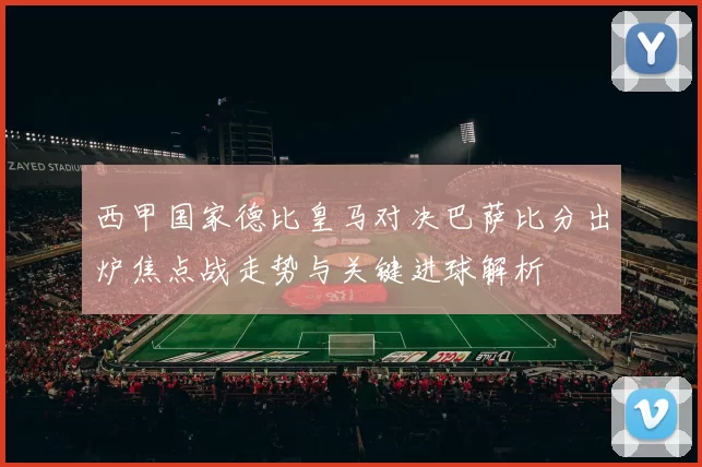 西甲国家德比皇马对决巴萨比分出炉焦点战走势与关键进球解析