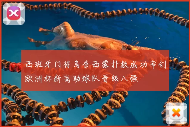 西班牙门将乌奈西蒙扑救成功率创欧洲杯新高助球队晋级八强