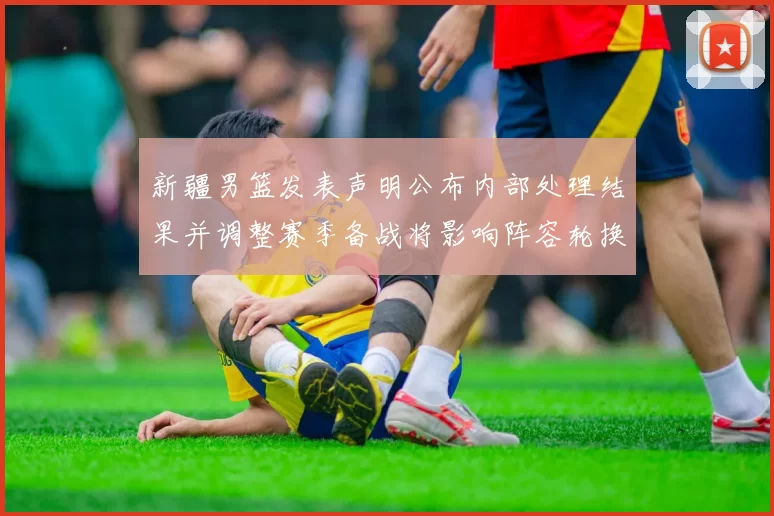 新疆男篮发表声明公布内部处理结果并调整赛季备战将影响阵容轮换