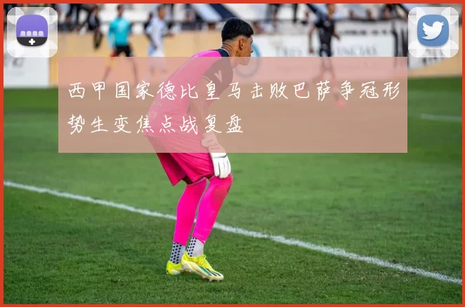 西甲国家德比皇马击败巴萨争冠形势生变焦点战复盘