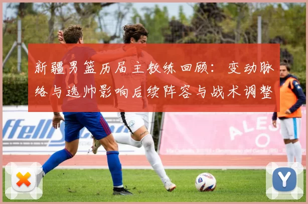 新疆男篮历届主教练回顾:变动脉络与选帅影响后续阵容与战术调整