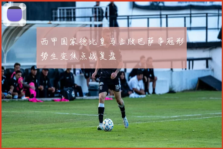 西甲国家德比皇马击败巴萨争冠形势生变焦点战复盘