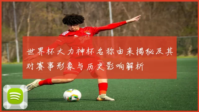 世界杯大力神杯名称由来揭秘及其对赛事形象与历史影响解析