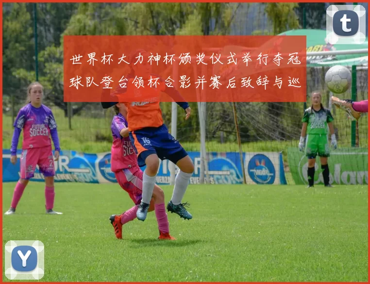 世界杯大力神杯颁奖仪式举行夺冠球队登台领杯合影并赛后致辞与巡游安排