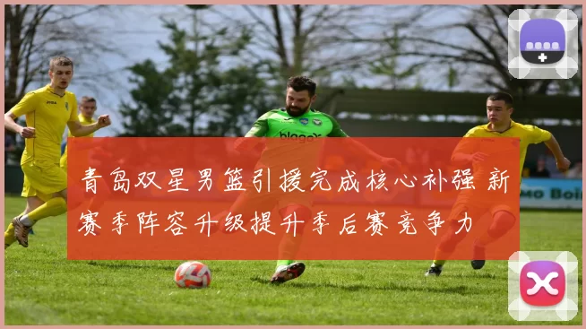 青岛双星男篮引援完成核心补强 新赛季阵容升级提升季后赛竞争力