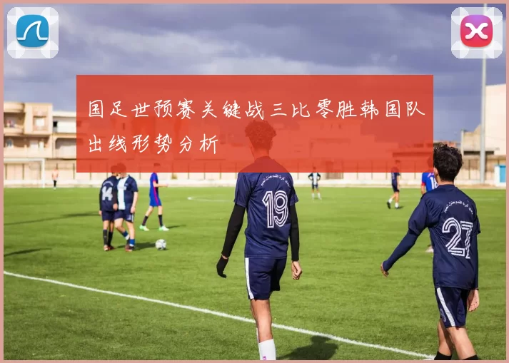 国足世预赛关键战三比零胜韩国队出线形势分析