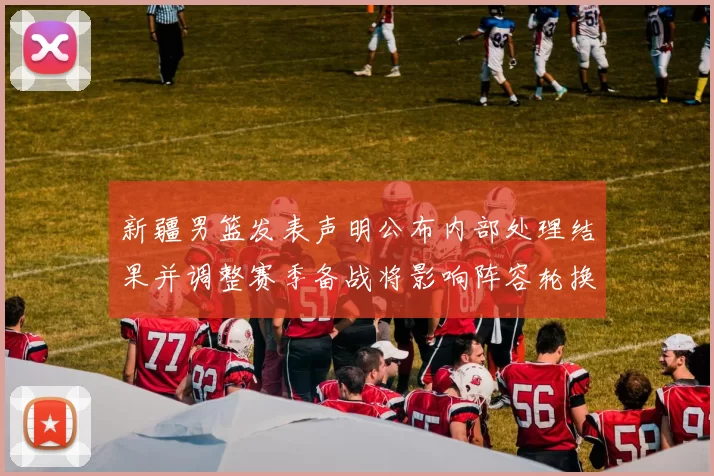 新疆男篮发表声明公布内部处理结果并调整赛季备战将影响阵容轮换