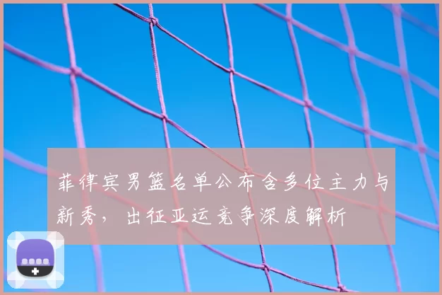 菲律宾男篮名单公布含多位主力与新秀,出征亚运竞争深度解析