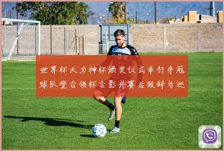 世界杯大力神杯颁奖仪式举行夺冠球队登台领杯合影并赛后致辞与巡游安排